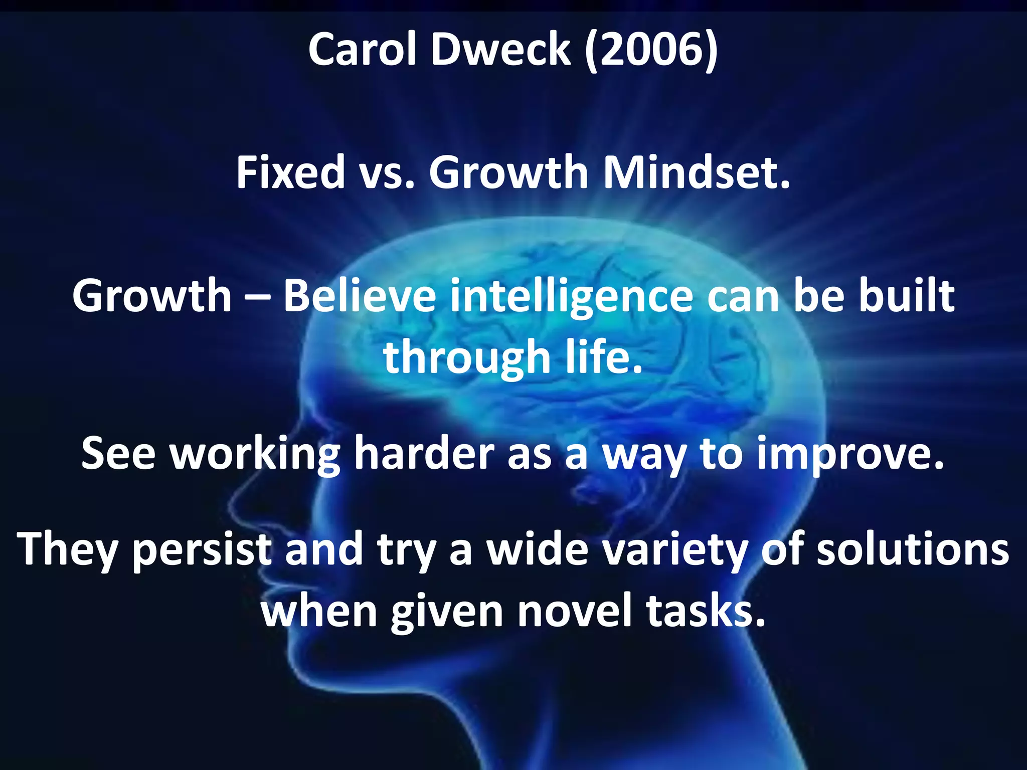 Carol Dweck (2006)
Fixed vs. Growth Mindset.
Growth – Believe intelligence can be built
through life.
See working harder as a way to improve.
They persist and try a wide variety of solutions
when given novel tasks.
 