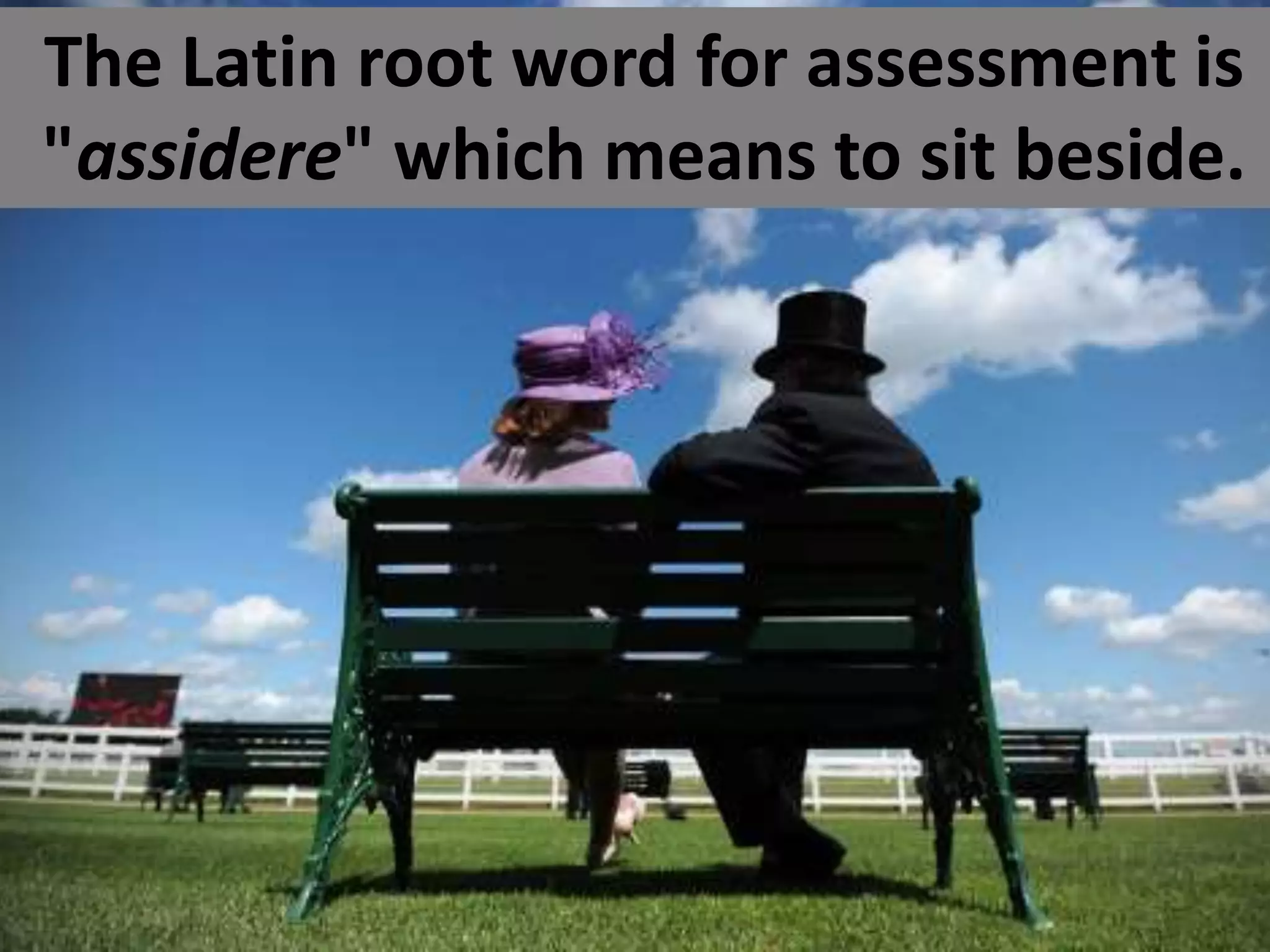 The Latin root word for assessment is
"assidere" which means to sit beside.
 