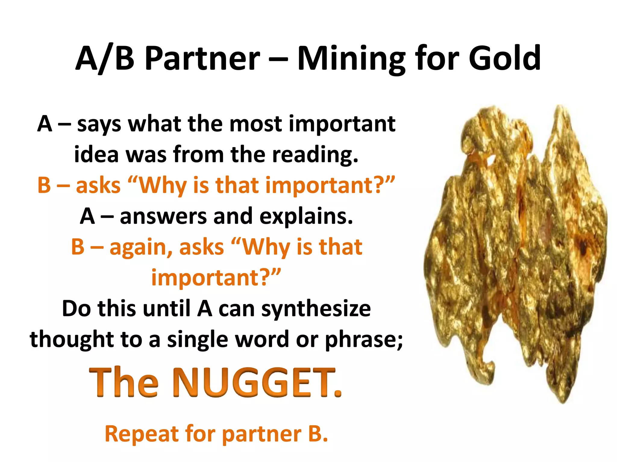 A/B Partner – Mining for Gold
A – says what the most important
idea was from the reading.
B – asks “Why is that important?”
A – answers and explains.
B – again, asks “Why is that
important?”
Do this until A can synthesize
thought to a single word or phrase;
Repeat for partner B.
 