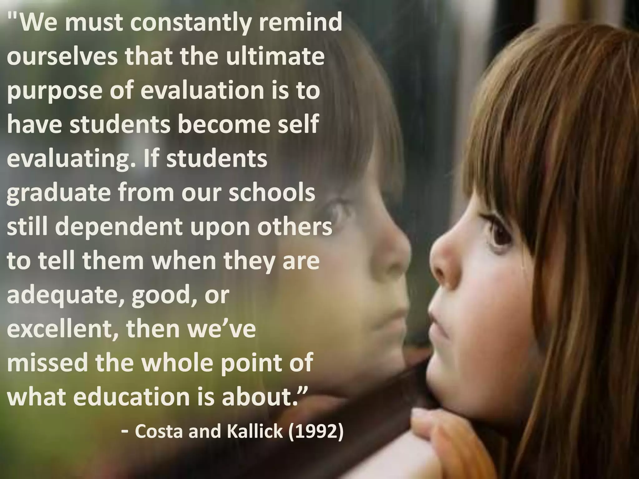 "We must constantly remind
ourselves that the ultimate
purpose of evaluation is to
have students become self
evaluating. If students
graduate from our schools
still dependent upon others
to tell them when they are
adequate, good, or
excellent, then we’ve
missed the whole point of
what education is about.”
- Costa and Kallick (1992)
 