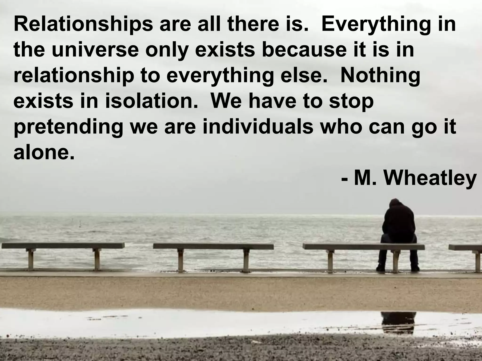 Relationships are all there is. Everything in
the universe only exists because it is in
relationship to everything else. Nothing
exists in isolation. We have to stop
pretending we are individuals who can go it
alone.
- M. Wheatley
 