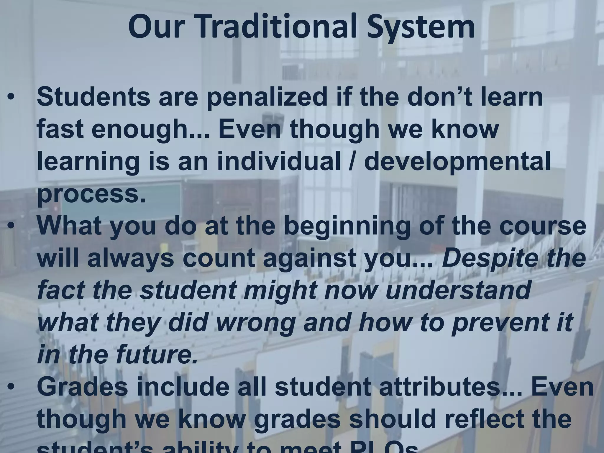 Our Traditional System
• Students are penalized if the don’t learn
fast enough... Even though we know
learning is an individual / developmental
process.
• What you do at the beginning of the course
will always count against you... Despite the
fact the student might now understand
what they did wrong and how to prevent it
in the future.
• Grades include all student attributes... Even
though we know grades should reflect the
 
