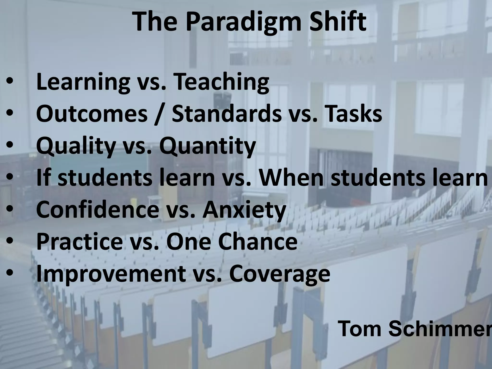 The Paradigm Shift
• Learning vs. Teaching
• Outcomes / Standards vs. Tasks
• Quality vs. Quantity
• If students learn vs. When students learn
• Confidence vs. Anxiety
• Practice vs. One Chance
• Improvement vs. Coverage
Tom Schimmer
 