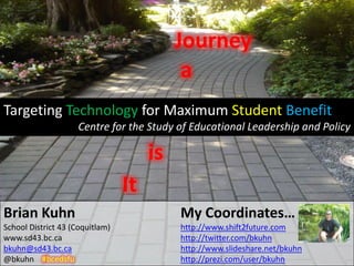 Journey
                                            a
Targeting Technology for Maximum Student Benefit
                    Centre for the Study of Educational Leadership and Policy

                                      is
                                 It
Brian Kuhn                                 My Coordinates…
School District 43 (Coquitlam)             http://www.shift2future.com
www.sd43.bc.ca                             http://twitter.com/bkuhn
bkuhn@sd43.bc.ca                           http://www.slideshare.net/bkuhn
@bkuhn #bcedsfu                            http://prezi.com/user/bkuhn
 