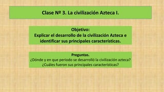 Clase Nº 3. La civilización Azteca I.
Objetivo:
Explicar el desarrollo de la civilización Azteca e
identificar sus principales características.
Preguntas.
¿Dónde y en que periodo se desarrolló la civilización azteca?
¿Cuáles fueron sus principales características?
 
