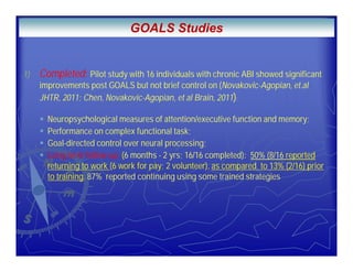 .
1) Completed: Pilot study with 16 individuals with chronic ABI showed significant
improvements post GOALS but not brief control on (Novakovic-Agopian, et.al
JHTR, 2011; Chen, Novakovic-Agopian, et al Brain, 2011):
Neuropsychological measures of attention/executive function and memory;
Performance on complex functional task;
Goal-directed control over neural processing;
Long term follow-up (6 months - 2 yrs; 16/16 completed): 50% (8/16 reported
returning to work (6 work for pay; 2 volunteer), as compared to 13% (2/16) prior
to training. 87% reported continuing using some trained strategies
GOALS Studies
 