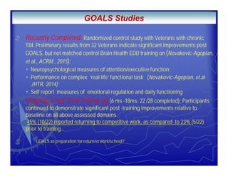 .
2) Recently Completed: Randomized control study with Veterans with chronic
TBI. Preliminary results from 32 Veterans indicate significant improvements post
GOALS, but not matched control Brain Health EDU training on (Novakovic-Agopian,
et al., ACRM , 2015):
Neuropsychological measures of attention/executive function;
Performance on complex ‘real life’ functional task (Novakovic-Agopian, et.al
JHTR, 2014)
Self report measures of emotional regulation and daily functioning
Ongoing Long Term Follow-up (6 ms -18ms; 22 /28 completed): Participants
continued to demonstrate significant post -training improvements relative to
baseline on all above assessed domains.
45% (10/22) reported returning to competitive work, as compared to 23% (5/22)
prior to training .
GOALS as preparation for return to work/school?
GOALS Studies
 