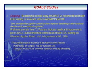.
3) Ongoing: Randomized control study of GOALS vs matched Brain Health
EDU training in Veterans with co-morbid PTSD/mTBI.
Does strengthening cognitive control functions improves functioning in other functional
domains such as emotional regulation?
Preliminary results from 12 Veterans indicate significant improvements
post GOALS, but not matched control Brain Health EDU training on
(Novakovic-Agopian, Abrams. et al., to be presented at INS , 2016):
Neuropsychological measures of attention/executive function;
Performance on complex ‘real life’ functional task
Self report measures of emotional regulation and daily functioning
GOALS Studies
 