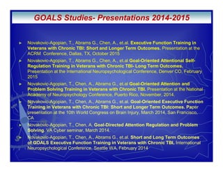 Novakovic-Agopian, T., Abrams G., Chen, A., et.al. Executive Function Training in
Veterans with Chronic TBI: Short and Longer Term Outcomes. Presentation at the
ACRM Conference, Dallas, TX, October 2015
Novakovic-Agopian, T., Abrams G., Chen, A., et.al Goal-Oriented Attentional Self-
Regulation Training in Veterans with Chronic TBI- Long Term Outcomes.
Presentation at the International Neuropsychological Conference, Denver CO, February
2015
Novakovic-Agopian, T., Chen, A., Abrams G., et.al Goal-Oriented Attention and
Problem Solving Training in Veterans with Chronic TBI. Presentation at the National
Academy of Neuropsychology Conference, Puerto Rico, November, 2014.
Novakovic-Agopian, T., Chen, A., Abrams G., et.al. Goal-Oriented Executive Function
Training in Veterans with Chronic TBI: Short and Longer Term Outcomes. Paper
presentation at the 10th World Congress on Brain Injury, March 2014, San Francisco,
CA
Novakovic-Agopian, T., Chen, A. Goal-Directed Attention Regulation and Problem
Solving. VA Cyber seminar, March 2014.
Novakovic-Agopian, T., Chen, A., Abrams G., et.al. Short and Long Term Outcomes
of GOALS Executive Function Training in Veterans with Chronic TBI. International
Neuropsychological Conference, Seattle WA, February 2014
GOALS Studies- Presentations 2014-2015
 
