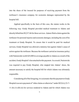into the shoes of the insured for purposes of receiving payment from the
tortfeasor’s insurance company for economic damages represented by the
hospital bill.
Applied specifically to the facts of this case, the statute works in the
following way: Grady Hospital provided medical treatment to Adams and
directly billed him $9,217.66 for these services. Adams filed a claim against the
tortfeasor for personal injuries and economic damages, including the cost of his
treatment at Grady Hospital. To ensure that it would be paid for medical
services, Grady Hospital was allowed a statutory lien against Adam’s cause of
action against the tortfeasor. Because the tortfeasor carried an insurance policy
with Nationwide worth $25,000 in coverage payable to Adams as a result of the
accident,GradyHospital’slienattachedtothispayment.Asaresult,Nationwide
was required to pay Grady Hospital, who stepped into Adams’ shoes, the
amount necessary to satisfy the hospital bill for which Adams was ultimately
responsible.
Considering all of theforegoing,it is axiomatic that this payment to Grady
Hospital was not a payment of “other claims or otherwise” under OCGA § 33-7-
11 (b) (1) (D) (ii) for services rendered to Adams and for which Adams was
6
 