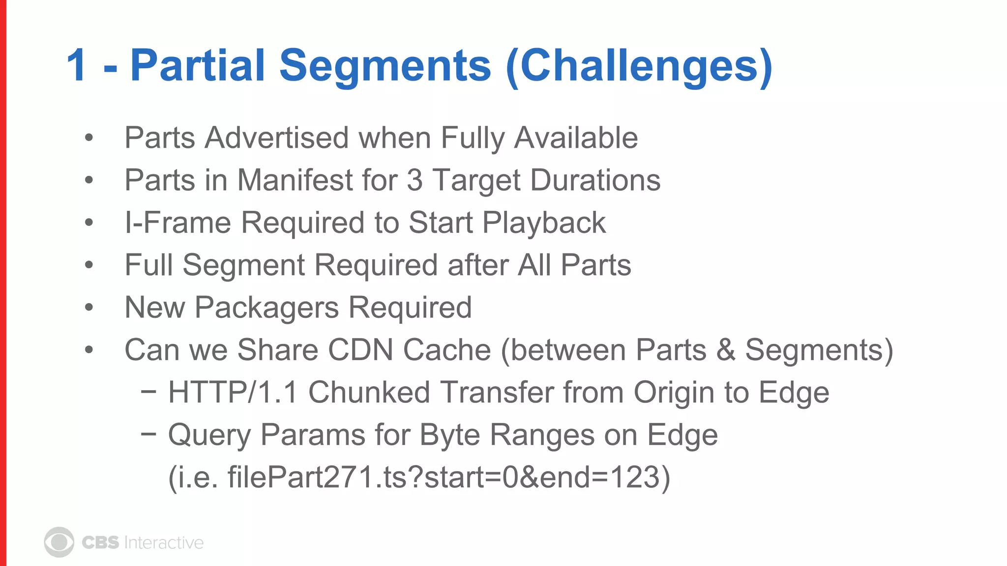 1 - Partial Segments (Challenges)
• Parts Advertised when Fully Available
• Parts in Manifest for 3 Target Durations
• I-Frame Required to Start Playback
• Full Segment Required after All Parts
• New Packagers Required
• Can we Share CDN Cache (between Parts & Segments)
− HTTP/1.1 Chunked Transfer from Origin to Edge
− Query Params for Byte Ranges on Edge
(i.e. filePart271.ts?start=0&end=123)
 