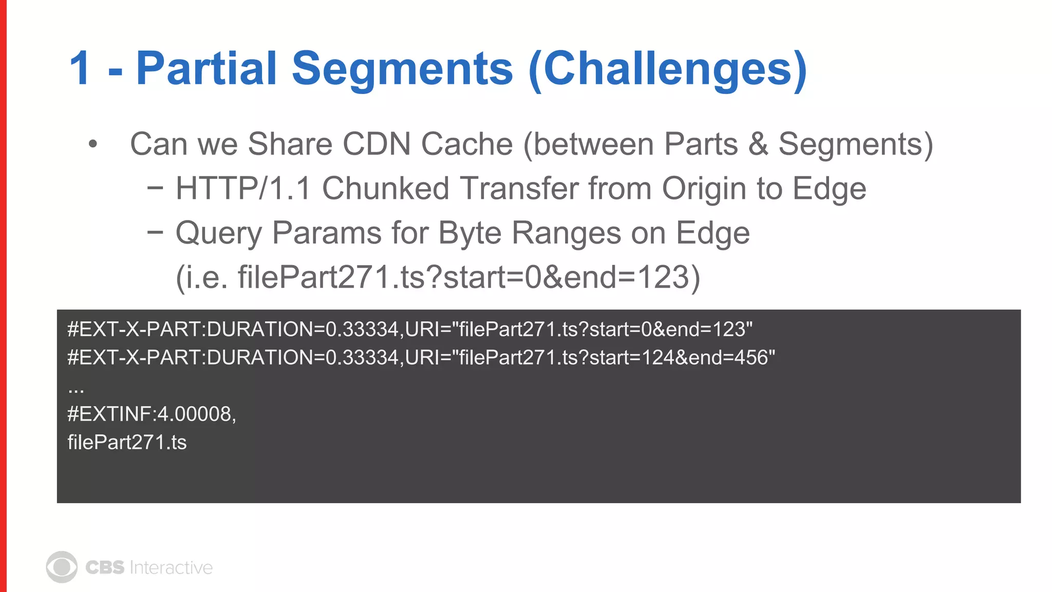 1 - Partial Segments (Challenges)
• Can we Share CDN Cache (between Parts & Segments)
− HTTP/1.1 Chunked Transfer from Origin to Edge
− Query Params for Byte Ranges on Edge
(i.e. filePart271.ts?start=0&end=123)
#EXT-X-PART:DURATION=0.33334,URI="filePart271.ts?start=0&end=123"
#EXT-X-PART:DURATION=0.33334,URI="filePart271.ts?start=124&end=456"
...
#EXTINF:4.00008,
filePart271.ts
 