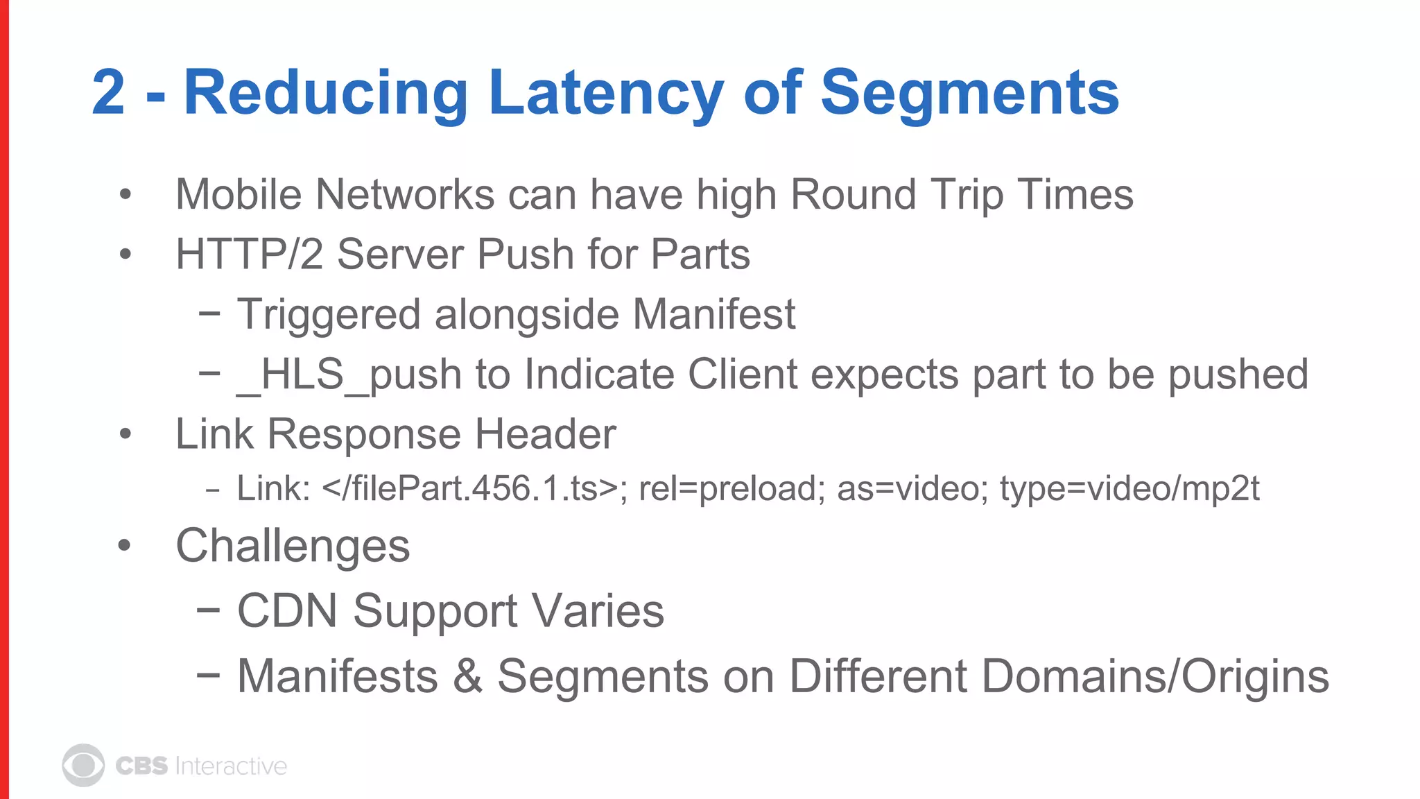 2 - Reducing Latency of Segments
• Mobile Networks can have high Round Trip Times
• HTTP/2 Server Push for Parts
− Triggered alongside Manifest
− _HLS_push to Indicate Client expects part to be pushed
• Link Response Header
− Link: </filePart.456.1.ts>; rel=preload; as=video; type=video/mp2t
• Challenges
− CDN Support Varies
− Manifests & Segments on Different Domains/Origins
 