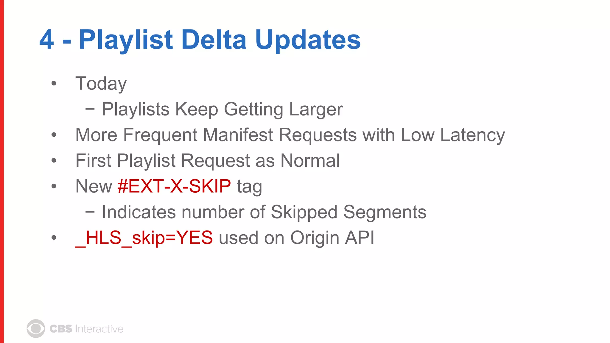 4 - Playlist Delta Updates
• Today
− Playlists Keep Getting Larger
• More Frequent Manifest Requests with Low Latency
• First Playlist Request as Normal
• New #EXT-X-SKIP tag
− Indicates number of Skipped Segments
• _HLS_skip=YES used on Origin API
 