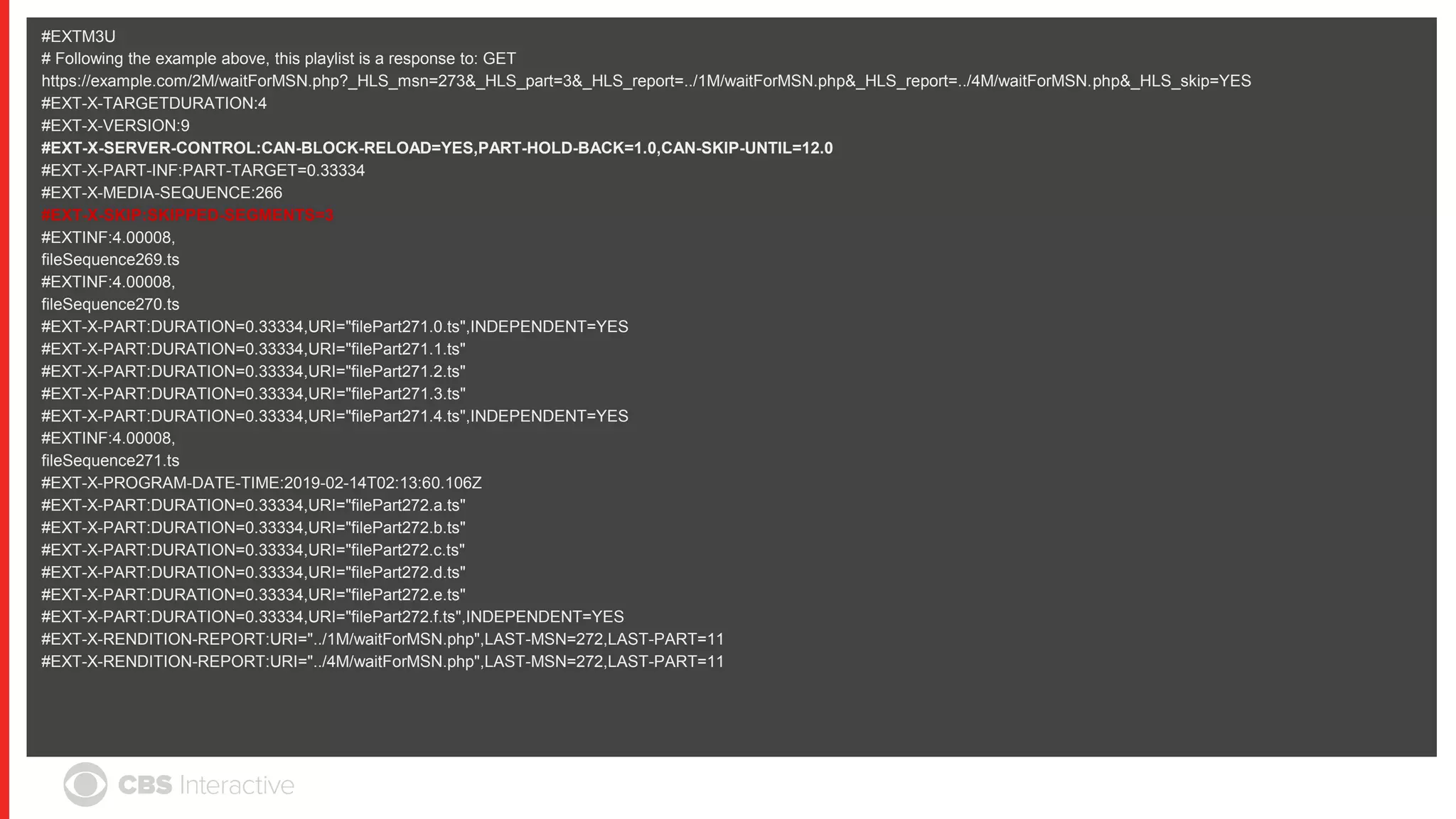 #EXTM3U
# Following the example above, this playlist is a response to: GET
https://example.com/2M/waitForMSN.php?_HLS_msn=273&_HLS_part=3&_HLS_report=../1M/waitForMSN.php&_HLS_report=../4M/waitForMSN.php&_HLS_skip=YES
#EXT-X-TARGETDURATION:4
#EXT-X-VERSION:9
#EXT-X-SERVER-CONTROL:CAN-BLOCK-RELOAD=YES,PART-HOLD-BACK=1.0,CAN-SKIP-UNTIL=12.0
#EXT-X-PART-INF:PART-TARGET=0.33334
#EXT-X-MEDIA-SEQUENCE:266
#EXT-X-SKIP:SKIPPED-SEGMENTS=3
#EXTINF:4.00008,
fileSequence269.ts
#EXTINF:4.00008,
fileSequence270.ts
#EXT-X-PART:DURATION=0.33334,URI="filePart271.0.ts",INDEPENDENT=YES
#EXT-X-PART:DURATION=0.33334,URI="filePart271.1.ts"
#EXT-X-PART:DURATION=0.33334,URI="filePart271.2.ts"
#EXT-X-PART:DURATION=0.33334,URI="filePart271.3.ts"
#EXT-X-PART:DURATION=0.33334,URI="filePart271.4.ts",INDEPENDENT=YES
#EXTINF:4.00008,
fileSequence271.ts
#EXT-X-PROGRAM-DATE-TIME:2019-02-14T02:13:60.106Z
#EXT-X-PART:DURATION=0.33334,URI="filePart272.a.ts"
#EXT-X-PART:DURATION=0.33334,URI="filePart272.b.ts"
#EXT-X-PART:DURATION=0.33334,URI="filePart272.c.ts"
#EXT-X-PART:DURATION=0.33334,URI="filePart272.d.ts"
#EXT-X-PART:DURATION=0.33334,URI="filePart272.e.ts"
#EXT-X-PART:DURATION=0.33334,URI="filePart272.f.ts",INDEPENDENT=YES
#EXT-X-RENDITION-REPORT:URI="../1M/waitForMSN.php",LAST-MSN=272,LAST-PART=11
#EXT-X-RENDITION-REPORT:URI="../4M/waitForMSN.php",LAST-MSN=272,LAST-PART=11
 