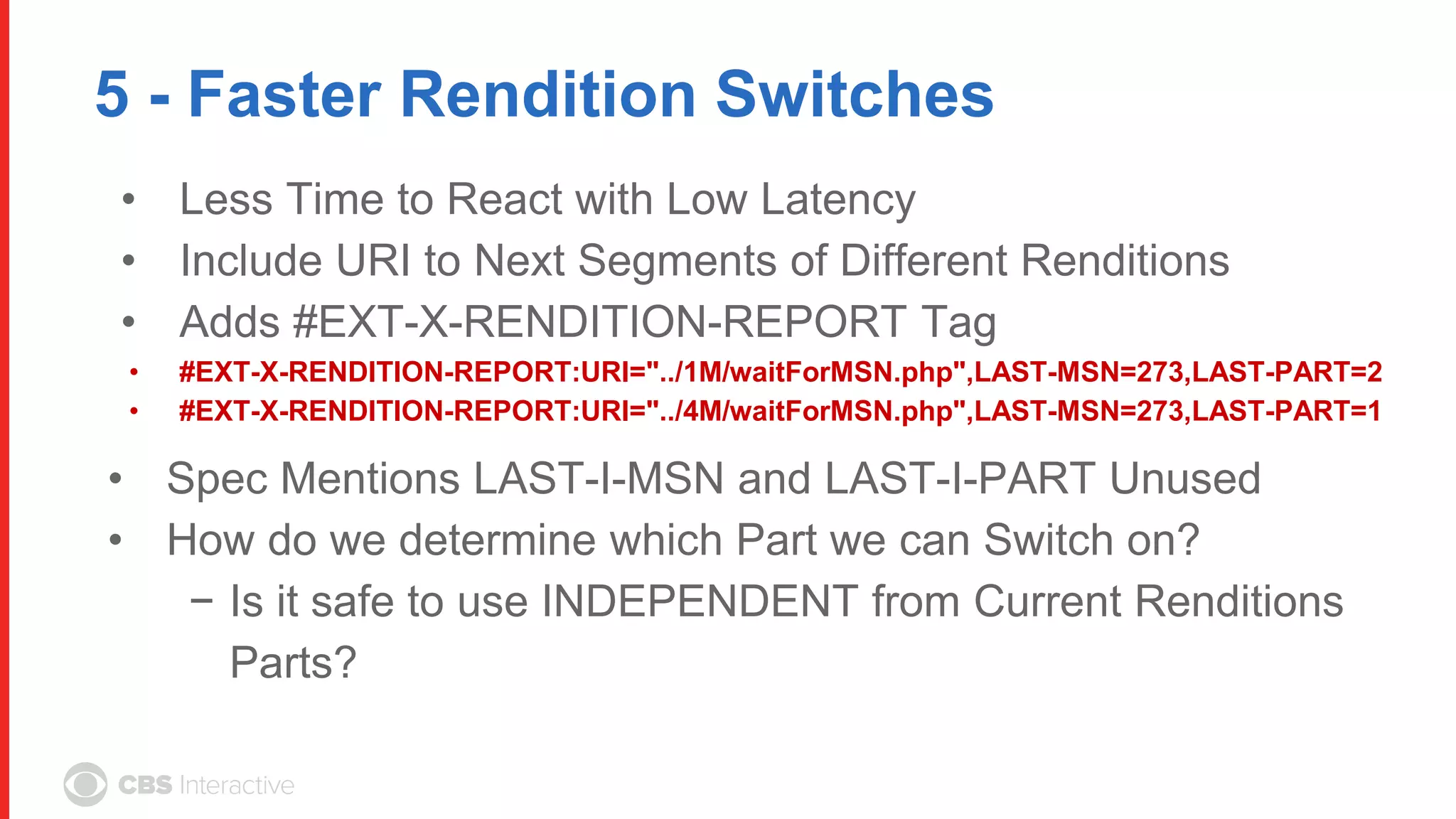 5 - Faster Rendition Switches
• Less Time to React with Low Latency
• Include URI to Next Segments of Different Renditions
• Adds #EXT-X-RENDITION-REPORT Tag
• #EXT-X-RENDITION-REPORT:URI="../1M/waitForMSN.php",LAST-MSN=273,LAST-PART=2
• #EXT-X-RENDITION-REPORT:URI="../4M/waitForMSN.php",LAST-MSN=273,LAST-PART=1
• Spec Mentions LAST-I-MSN and LAST-I-PART Unused
• How do we determine which Part we can Switch on?
− Is it safe to use INDEPENDENT from Current Renditions
Parts?
 