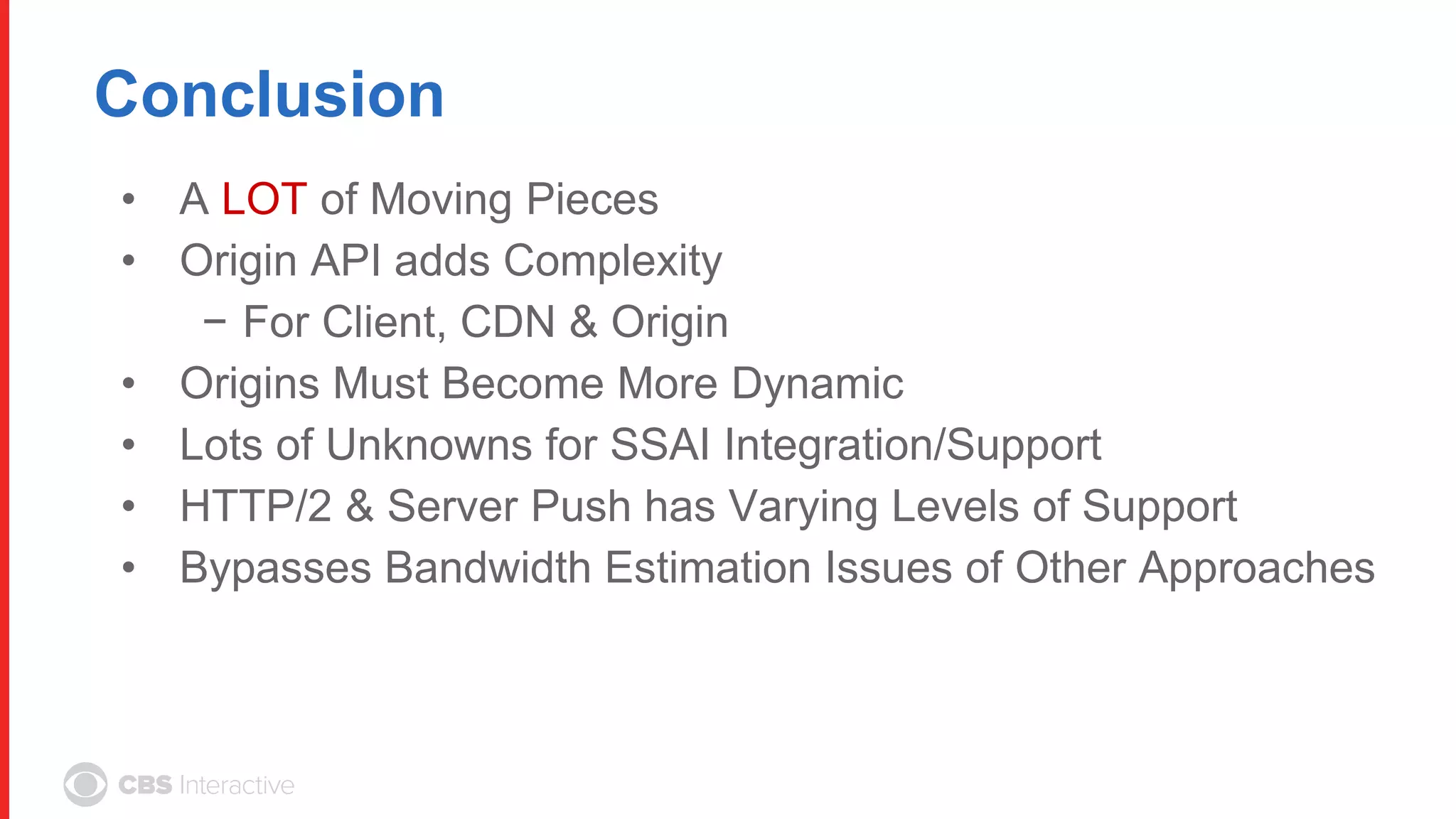 Conclusion
• A LOT of Moving Pieces
• Origin API adds Complexity
− For Client, CDN & Origin
• Origins Must Become More Dynamic
• Lots of Unknowns for SSAI Integration/Support
• HTTP/2 & Server Push has Varying Levels of Support
• Bypasses Bandwidth Estimation Issues of Other Approaches
 