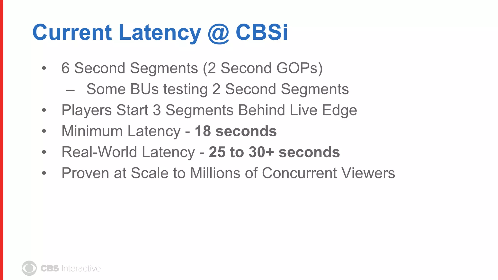 Current Latency @ CBSi
• 6 Second Segments (2 Second GOPs)
– Some BUs testing 2 Second Segments
• Players Start 3 Segments Behind Live Edge
• Minimum Latency - 18 seconds
• Real-World Latency - 25 to 30+ seconds
• Proven at Scale to Millions of Concurrent Viewers
 