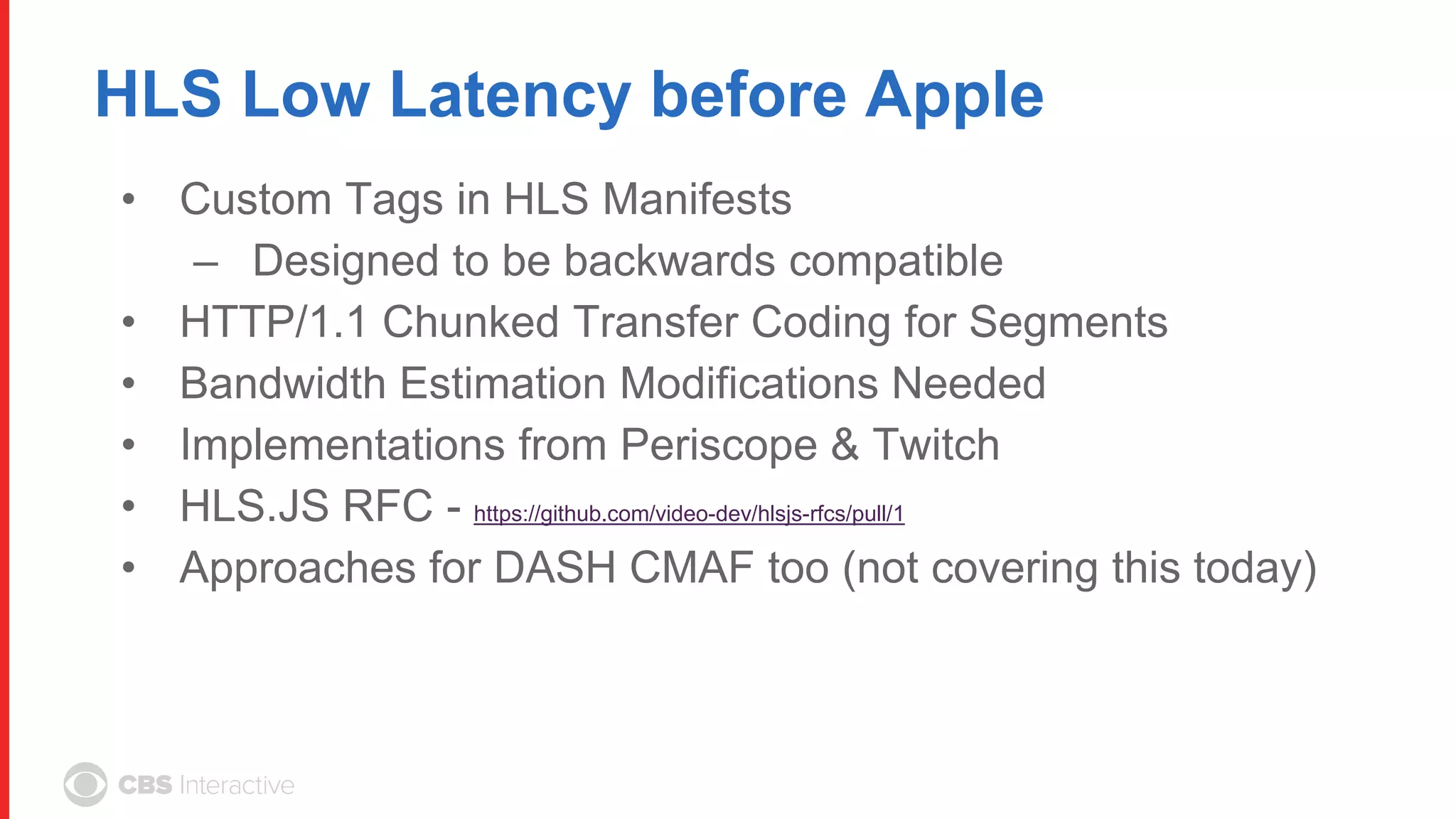 HLS Low Latency before Apple
• Custom Tags in HLS Manifests
– Designed to be backwards compatible
• HTTP/1.1 Chunked Transfer Coding for Segments
• Bandwidth Estimation Modifications Needed
• Implementations from Periscope & Twitch
• HLS.JS RFC - https://github.com/video-dev/hlsjs-rfcs/pull/1
• Approaches for DASH CMAF too (not covering this today)
 