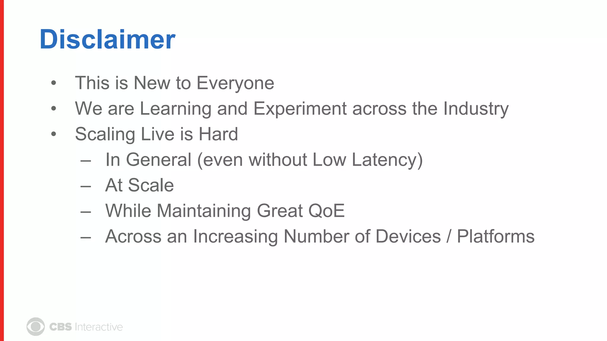 Disclaimer
• This is New to Everyone
• We are Learning and Experiment across the Industry
• Scaling Live is Hard
– In General (even without Low Latency)
– At Scale
– While Maintaining Great QoE
– Across an Increasing Number of Devices / Platforms
 