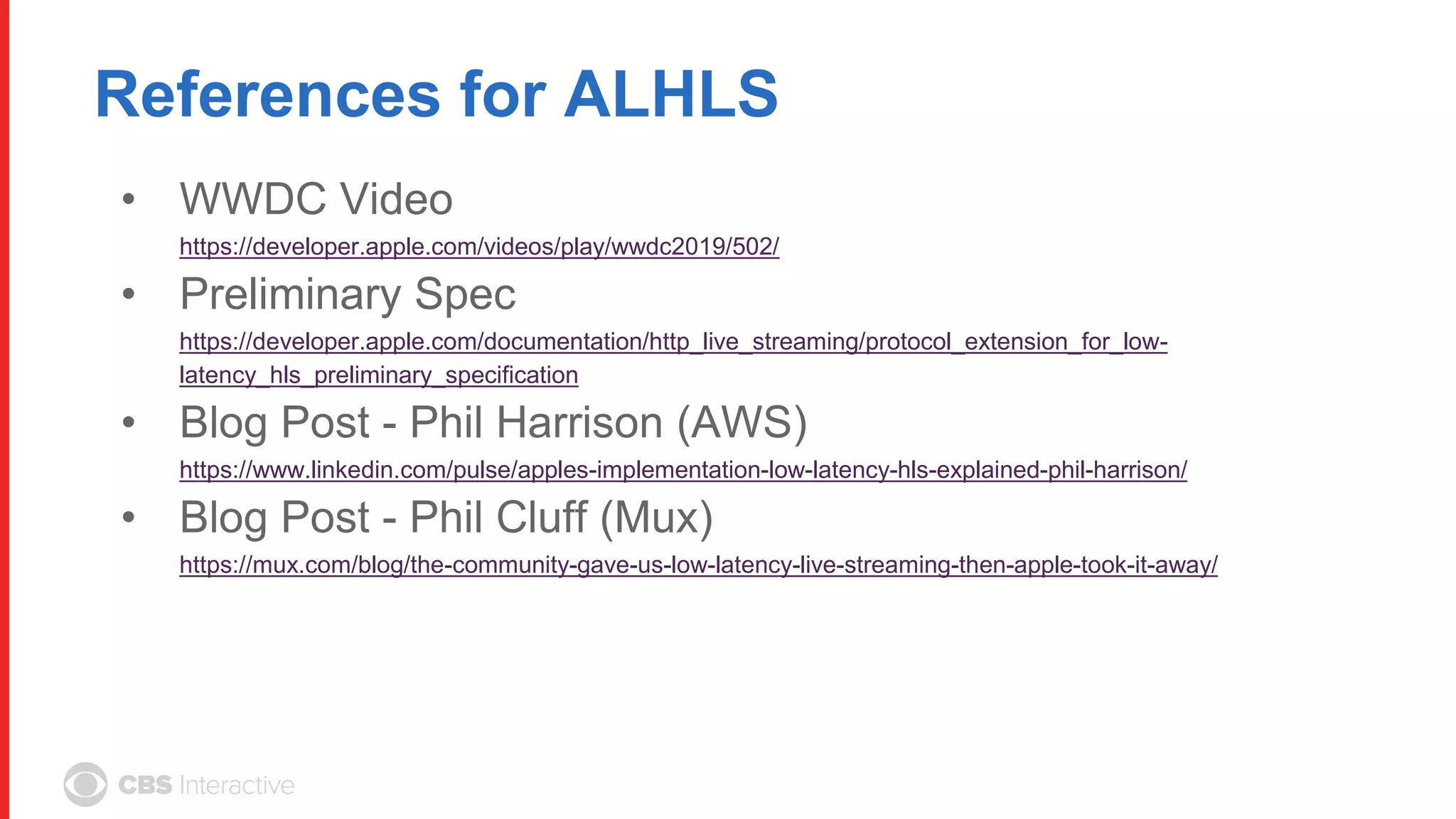 References for ALHLS
• WWDC Video
https://developer.apple.com/videos/play/wwdc2019/502/
• Preliminary Spec
https://developer.apple.com/documentation/http_live_streaming/protocol_extension_for_low-
latency_hls_preliminary_specification
• Blog Post - Phil Harrison (AWS)
https://www.linkedin.com/pulse/apples-implementation-low-latency-hls-explained-phil-harrison/
• Blog Post - Phil Cluff (Mux)
https://mux.com/blog/the-community-gave-us-low-latency-live-streaming-then-apple-took-it-away/
 
