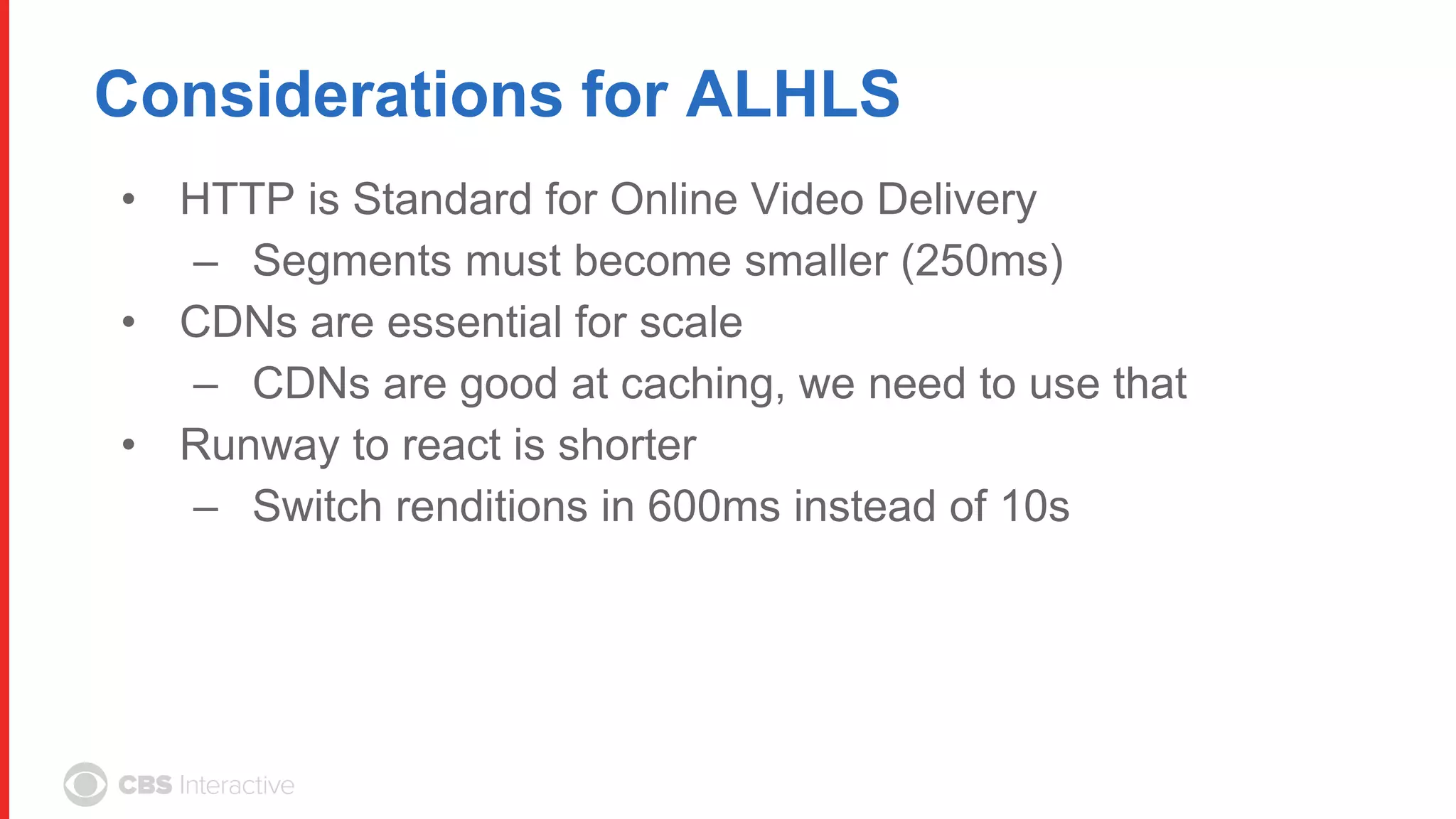 Considerations for ALHLS
• HTTP is Standard for Online Video Delivery
– Segments must become smaller (250ms)
• CDNs are essential for scale
– CDNs are good at caching, we need to use that
• Runway to react is shorter
– Switch renditions in 600ms instead of 10s
 