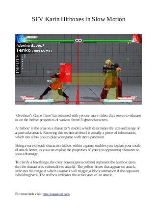 SFV Karin Hitboxes in Slow Motion
‘Overheat’s Game Time’ has returned with yet one more video, that serves to educate
us on the hitbox properties of various Street Fighter characters.
A ‘hitbox’ is the area on a character’s model, which determines the size and range of
a particular attack. Knowing this technical detail is usually a piece of information,
which can allow you to play your game with more precision.
Being aware of each characters hitbox within a game, enables you to plan your mode
of attack better, as you can exploit the properties of your (or opponents) character to
your advantage.
To clarify a few things, the clear boxes (green outline) represent the hurtbox (area
that the character is vulnerable to attack). The yellow boxes that appear on attack,
indicates the range at which an attack will trigger, a block animation if the opponent
is holding back. The red box indicates the active area of an attack.
For more info visit: http://ougaming.com/
 