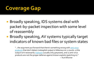    Broadly speaking, IDS systems deal with
    packet-by-packet inspection with some level
    of reassembly
   Broadly speaking, AV systems typically target
    indicators of known bad files or system states
       “…the argument put forward that there's something wrong with anti-virus
       products that don't detect metasploit output is fallacious on 2 counts: 1) the
       output isn't necessarily malware (usually only greyware), and 2) anti-virus
       products are not the proper defense against known exploits (patching is).”
                                                             -- Kurt Wismer
 
