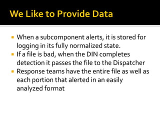   When a subcomponent alerts, it is stored for
    logging in its fully normalized state.
   If a file is bad, when the DIN completes
    detection it passes the file to the Dispatcher
   Response teams have the entire file as well as
    each portion that alerted in an easily
    analyzed format
 