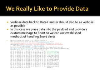    Verbose data back to Data Handler should also be as verbose
    as possible
   In this case we place data into the payload and provide a
    custom message to Snort so we can use established
    methods of handling Snort alerts
   04/16-16:38:48.1271450328 [**] [300:3221225473:1]
    URL:/users/pusscat/jbig2.pdf Hostname:metasploit.com Alert
    Info:Probable exploit of CVE-2009-0658 (JBIG2) detected in object 8,
    declared as /Length 33/Filter [/FlateDecode/ASCIIHexDecode/JBIG2Decode
    ] [**] {TCP} 64.214.53.2:0 -> 216.75.1.230:0
    04/16-16:38:48.12714503280:0:0:0:0:0 -> 0:0:0:0:0:0 type:0x800 len:0x0
    64.214.53.2:0 -> 216.75.1.230:0 TCP TTL:240 TOS:0x10 ID:0 IpLen:20 DgmLen:1280
    ***AP*** Seq: 0x0 Ack: 0x0 Win: 0x0 TcpLen: 20
    55 52 4C 3A 2F 75 73 65 72 73 2F 70 75 73 73 63 URL:/users/pussc
    61 74 2F 6A 62 69 67 32 2E 70 64 66 20 48 6F 73 at/jbig2.pdf Hos
    74 6E 61 6D 65 3A 6D 65 74 61 73 70 6C 6F 69 74 tname:metasploit
    2E 63 6F 6D 20 41 6C 65 72 74 20 49 6E 66 6F 3A .com Alert Info:
    50 72 6F 62 61 62 6C 65 20 65 78 70 6C 6F 69 74 Probable exploit
    20 6F 66 20 43 56 45 2D 32 30 30 39 2D 30 36 35    of CVE-2009-065
    38 20 28 4A 42 49 47 32 29 20 64 65 74 65 63 74 8 (JBIG2) detect
    65 64 20 69 6E 20 6F 62 6A 65 63 74 20 38 2C 20 ed in object 8,
    64 65 63 6C 61 72 65 64 20 61 73 20 2F 4C 65 6E declared as /Len
    67 74 68 20 33 33 2F 46 69 6C 74 65 72 20 5B 2F gth 33/Filter [/
    46 6C 61 74 65 44 65 63 6F 64 65 2F 41 53 43 49 FlateDecode/ASCI
    49 48 65 78 44 65 63 6F 64 65 2F 4A 42 49 47 32 IHexDecode/JBIG2
    44 65 63 6F 64 65 20 5D 20                        Decode ]
 