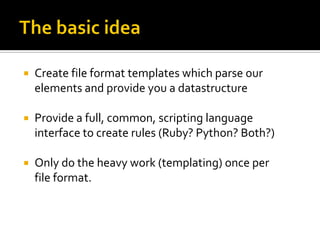    Create file format templates which parse our
    elements and provide you a datastructure

   Provide a full, common, scripting language
    interface to create rules (Ruby? Python? Both?)

   Only do the heavy work (templating) once per
    file format.
 