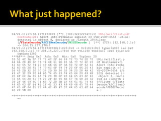 04/21-11:17:58.1271873878 [**] [300:3221225473:1] URL:/wrl/first.pdf
   Hostname:wrl Alert Info:Probable exploit of CVE-2009-0658 (JBIG2)
   detected in object 8, declared as /Length 29/Filter
   [/FlateDecode/ASCIIHexDecode/JBIG2Decode ] [**] {TCP} 192.168.0.1:0
   -> 204.15.227.178:0
04/21-11:17:58.12718738780:0:0:0:0:0 -> 0:0:0:0:0:0 type:0x800 len:0x0
192.168.0.1:0 -> 204.15.227.178:0 TCP TTL:240 TOS:0x10 ID:0 IpLen:20
   DgmLen:1280
***AP*** Seq: 0x0 Ack: 0x0 Win: 0x0 TcpLen: 20
55 52 4C 3A 2F 77 72 6C 2F 66 69 72 73 74 2E 70 URL:/wrl/first.p
64 66 20 48 6F 73 74 6E 61 6D 65 3A 77 72 6C 20 df Hostname:wrl
41 6C 65 72 74 20 49 6E 66 6F 3A 50 72 6F 62 61 Alert Info:Proba
62 6C 65 20 65 78 70 6C 6F 69 74 20 6F 66 20 43 ble exploit of C
56 45 2D 32 30 30 39 2D 30 36 35 38 20 28 4A 42 VE-2009-0658 (JB
49 47 32 29 20 64 65 74 65 63 74 65 64 20 69 6E IG2) detected in
20 6F 62 6A 65 63 74 20 38 2C 20 64 65 63 6C 61   object 8, decla
72 65 64 20 61 73 20 2F 4C 65 6E 67 74 68 20 32 red as /Length 2
39 2F 46 69 6C 74 65 72 20 5B 2F 46 6C 61 74 65 9/Filter [/Flate
44 65 63 6F 64 65 2F 41 53 43 49 49 48 65 78 44 Decode/ASCIIHexD
65 63 6F 64 65 2F 4A 42 49 47 32 44 65 63 6F 64 ecode/JBIG2Decod
65 20 5D 20                                      e ]
=+=+=+=+=+=+=+=+=+=+=+=+=+=+=+=+=+=+=+=+=+=+=+=+=+=+=+=+=+=+=+=+=+=+=+=+
   =+
 