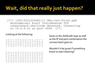 [**] [300:3221225482:1] URL:/wrl/first.pdf
   Hostname:wrl Alert Info:Reverse TCP
   connectback shellcode detected. Connecting
   to 10.4.4.10 on port 4444 [**]

Looking at the following:
                                                                                Gave us the shellcode type as well
10   d4   77   74   71   20   f6   d3   e0   70   66   0c   7a   40   73   72   as the IP and port combination the
78   2f   be   37   04   91   a8   46   93   41   1c   24   b0   b4   b1   3d
43   b5   96   15   7d   4e   9b   7e   48   42   8d   12   f7   eb   4f   0d   connect back goes to.
7b   4a   25   08   d5   1d   0b   ff   c6   c0   e3   03   f5   b3   b2   34
71   18   fd   ba   75   77   25   3c   b8   7b   30   d4   43   78   1c   2a
.
.                                                                               Wouldn’t it be great if something
.
bf   98   35   a5   af   98   1d   1f   e0   17   95   0a   3a   5f   1f   f0   knew to start listening?
87   c2   71   f1   e5   a0   77   f5   fe   94   fc   13   85   d8   23   a2
87   51   d0   81   8e   37   a0   70   2f   bc   79   0a   a1   c0   00   19
87   38   c0   57   b9   37   a0   9f   ef   a2   71   a3   b8   a0   77   2c
27   97   8a   20   64   fe   1f   b5   87   c8   65   f5   ef   9e   1f   f5
87   90   d1   a6   0a   37   a0   66   bc   a2   75   a3   bc   9f   1d   f7
36   00   2a   0a   3a   c9   b6   dc   29   4d   83   80   03   0b   75   f5
 