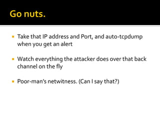    Take that IP address and Port, and auto-tcpdump
    when you get an alert

   Watch everything the attacker does over that back
    channel on the fly

   Poor-man’s netwitness. (Can I say that?)
 