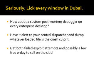    How about a custom post-mortem debugger on
    every enterprise desktop?

   Have it alert to your central dispatcher and dump
    whatever loaded file is the crash culprit.

   Get both failed exploit attempts and possibly a few
    free 0-day to sell on the side!
 