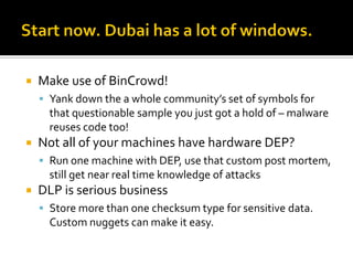    Make use of BinCrowd!
     Yank down the a whole community’s set of symbols for
      that questionable sample you just got a hold of – malware
      reuses code too!
   Not all of your machines have hardware DEP?
     Run one machine with DEP, use that custom post mortem,
      still get near real time knowledge of attacks
   DLP is serious business
     Store more than one checksum type for sensitive data.
      Custom nuggets can make it easy.
 