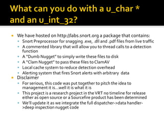    We have hosted on http://labs.snort.org a package that contains:
     Snort Preprocessor for snagging .exe, .dll and .pdf files from live traffic
     A commented library that will allow you to thread calls to a detection
        function
       A “Dumb Nugget” to simply write these files to disk
       A “Clam Nugget” to pass these files to ClamAV
       Local cache system to reduce detection overhead
       Alerting system that fires Snort alerts with arbitrary data
   Disclaimer
     For serious, this code was put together to pitch the idea to
      management it is…well it is what it is
     This project is a research project in the VRT no timeline for release
      either as open source or a Sourcefire product has been determined
     We’ll update it as we integrate the full dispatcher->data handler-
      >deep inspection nugget code
 