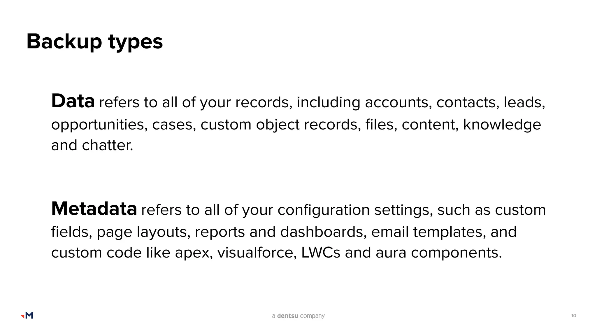 10
Backup types
Data refers to all of your records, including accounts, contacts, leads,
opportunities, cases, custom object records, ﬁles, content, knowledge
and chatter.
Metadata refers to all of your conﬁguration settings, such as custom
ﬁelds, page layouts, reports and dashboards, email templates, and
custom code like apex, visualforce, LWCs and aura components.
 