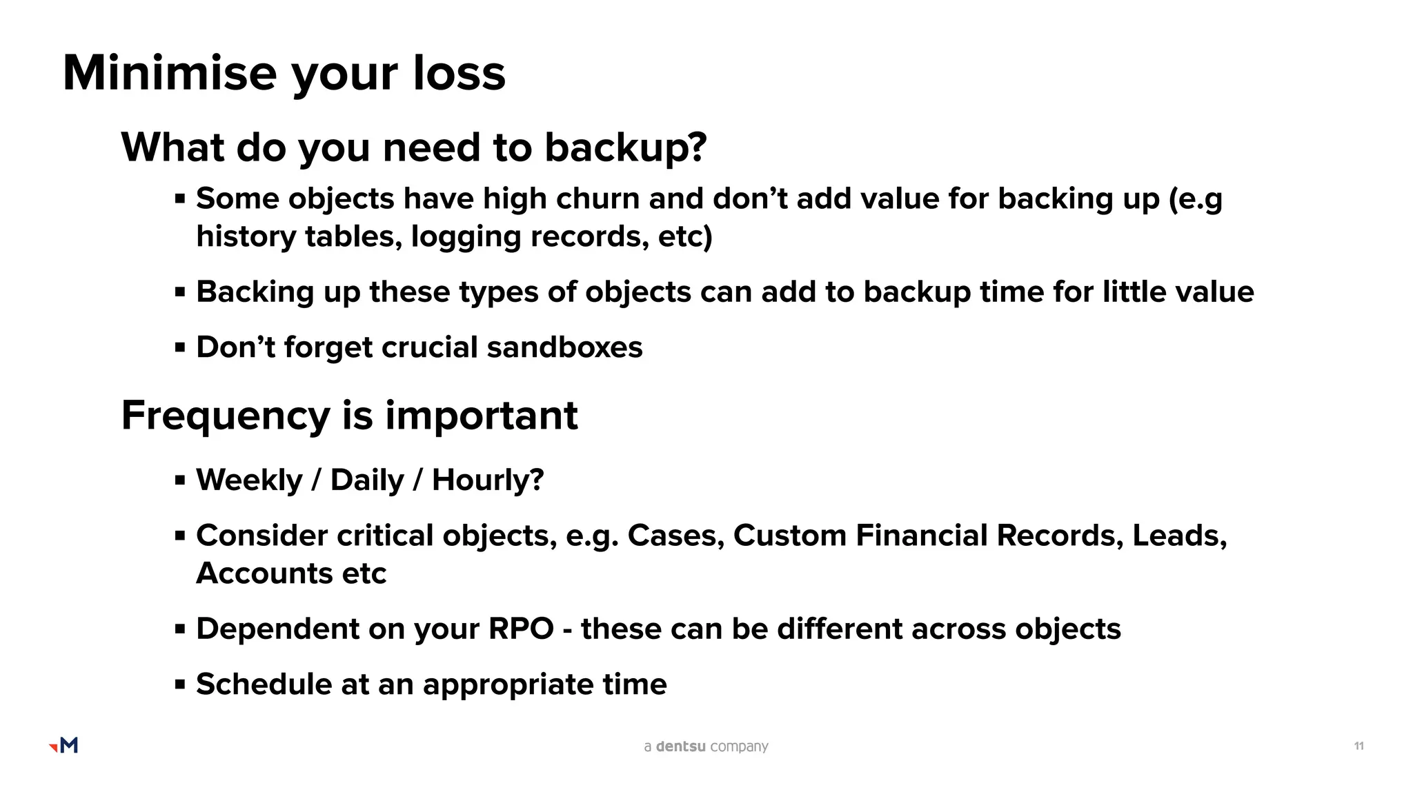 11
Minimise your loss
What do you need to backup?
▪ Some objects have high churn and don’t add value for backing up (e.g
history tables, logging records, etc)
▪ Backing up these types of objects can add to backup time for little value
▪ Don’t forget crucial sandboxes
Frequency is important
▪ Weekly / Daily / Hourly?
▪ Consider critical objects, e.g. Cases, Custom Financial Records, Leads,
Accounts etc
▪ Dependent on your RPO - these can be diﬀerent across objects
▪ Schedule at an appropriate time
 
