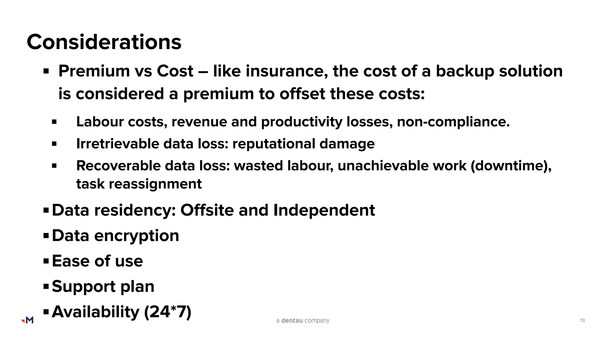 13
Considerations
▪ Premium vs Cost – like insurance, the cost of a backup solution
is considered a premium to oﬀset these costs:
▪ Labour costs, revenue and productivity losses, non-compliance.
▪ Irretrievable data loss: reputational damage
▪ Recoverable data loss: wasted labour, unachievable work (downtime),
task reassignment
▪Data residency: Oﬀsite and Independent
▪Data encryption
▪Ease of use
▪Support plan
▪Availability (24*7)
 