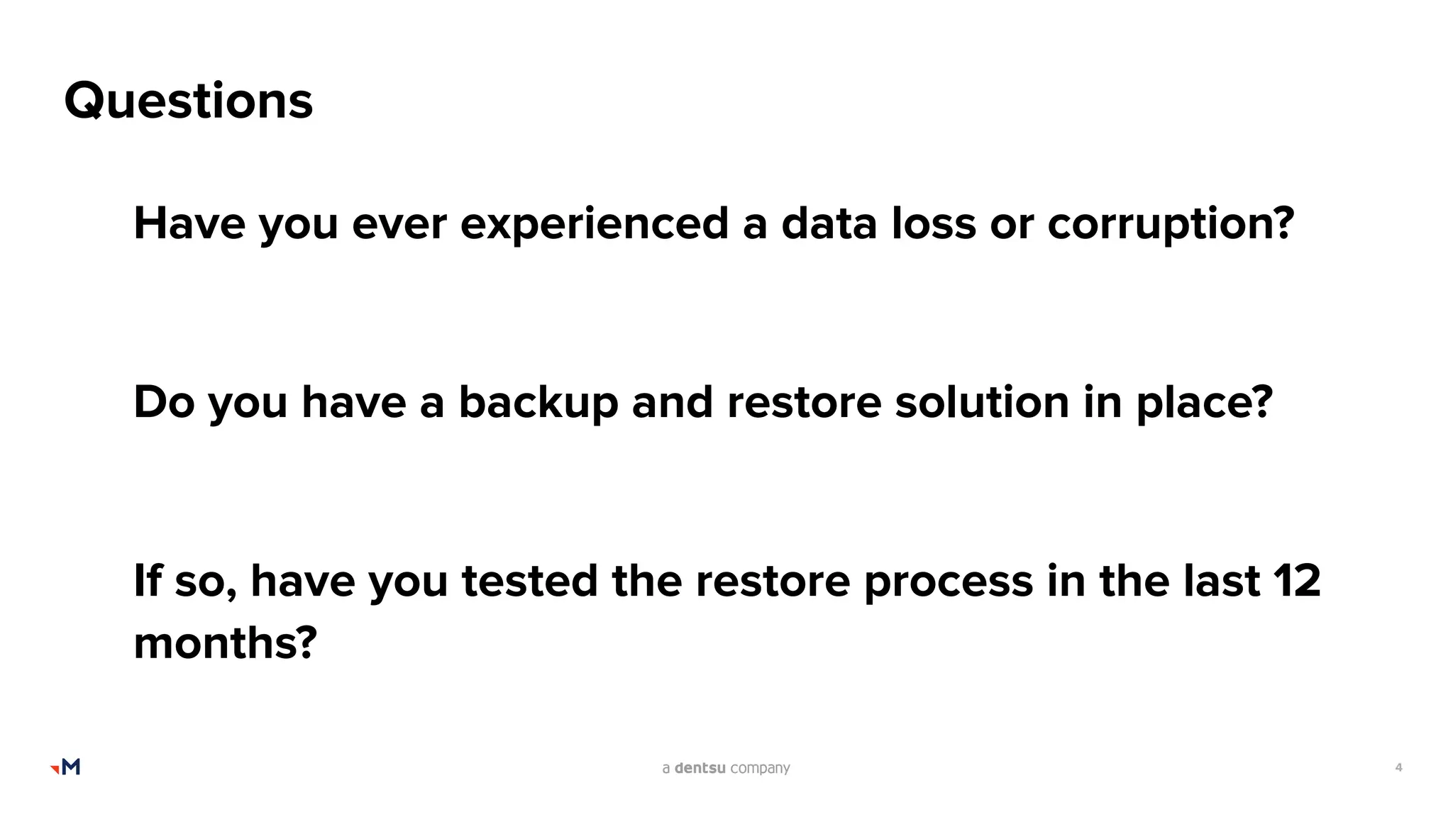 4
Questions
Have you ever experienced a data loss or corruption?
Do you have a backup and restore solution in place?
If so, have you tested the restore process in the last 12
months?
 