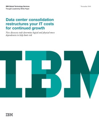 IBM Global Technology Services                            November 2010
Thought Leadership White Paper




Data center consolidation
restructures your IT costs
for continued growth
New discovery tools determine logical and physical move
dependencies to help limit risk
 