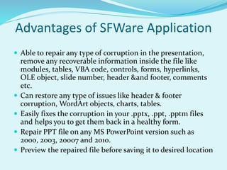 Advantages of SFWare Application
 Able to repair any type of corruption in the presentation,
remove any recoverable information inside the file like
modules, tables, VBA code, controls, forms, hyperlinks,
OLE object, slide number, header &and footer, comments
etc.
 Can restore any type of issues like header & footer
corruption, WordArt objects, charts, tables.
 Easily fixes the corruption in your .pptx, .ppt, .pptm files
and helps you to get them back in a healthy form.
 Repair PPT file on any MS PowerPoint version such as
2000, 2003, 20007 and 2010.
 Preview the repaired file before saving it to desired location
 