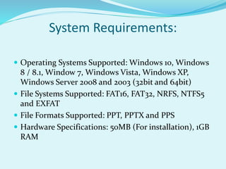 System Requirements:
 Operating Systems Supported: Windows 10, Windows
8 / 8.1, Window 7, Windows Vista, Windows XP,
Windows Server 2008 and 2003 (32bit and 64bit)
 File Systems Supported: FAT16, FAT32, NRFS, NTFS5
and EXFAT
 File Formats Supported: PPT, PPTX and PPS
 Hardware Specifications: 50MB (For installation), 1GB
RAM
 