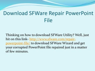 Download SFWare Repair PowerPoint
File
Thinking on how to download SFWare Utility? Well, just
hit on this link- http://www.sfware.com/repair-
powerpoint-file/ to download SFWare Wizard and get
your corrupted PowerPoint file repaired just in a matter
of few minutes.
 