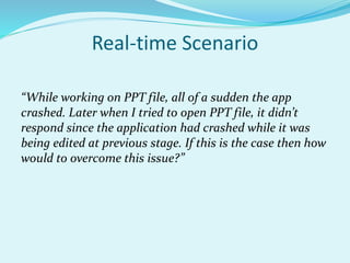 Real-time Scenario
“While working on PPT file, all of a sudden the app
crashed. Later when I tried to open PPT file, it didn’t
respond since the application had crashed while it was
being edited at previous stage. If this is the case then how
would to overcome this issue?”
 