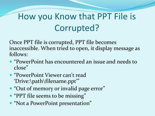 How you Know that PPT File is
Corrupted?
Once PPT file is corrupted, PPT file becomes
inaccessible. When tried to open, it display message as
follows:
 “PowerPoint has encountered an issue and needs to
close”
 “PowerPoint Viewer can't read
‘Drive:pathfilename.ppt’”
 “Out of memory or invalid page error”
 “PPT file seems to be missing”
 “Not a PowerPoint presentation”
 