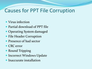 Causes for PPT File Corruption
 Virus infection
 Partial download of PPT file
 Operating System damaged
 File Header Corruption
 Presence of bad sector
 CRC error
 Round Tripping
 Incorrect Windows Update
 Inaccurate installation
 