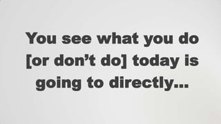 You see what you do
[or don‟t do] today is
going to directly…

 