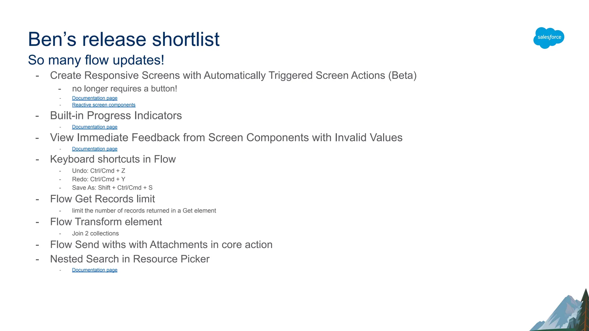 Ben’s release shortlist
So many flow updates!
- Create Responsive Screens with Automatically Triggered Screen Actions (Beta)
- no longer requires a button!
- Documentation page
- Reactive screen components
- Built-in Progress Indicators
- Documentation page
- View Immediate Feedback from Screen Components with Invalid Values
- Documentation page
- Keyboard shortcuts in Flow
- Undo: Ctrl/Cmd + Z
- Redo: Ctrl/Cmd + Y
- Save As: Shift + Ctrl/Cmd + S
- Flow Get Records limit
- limit the number of records returned in a Get element
- Flow Transform element
- Join 2 collections
- Flow Send withs with Attachments in core action
- Nested Search in Resource Picker
- Documentation page
 
